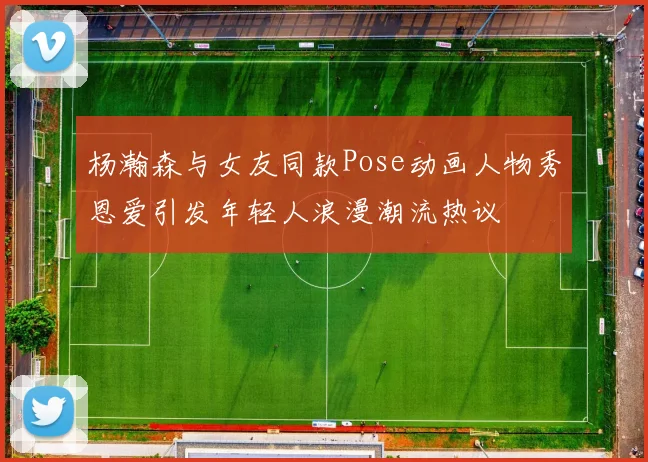 杨瀚森与女友同款Pose动画人物秀恩爱引发年轻人浪漫潮流热议