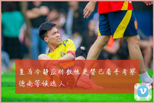皇马冷静应对教练更替已着手考察德尚等候选人