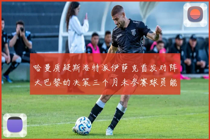 哈曼质疑斯洛特派伊萨克首发对阵大巴黎的决策三个月未参赛球员能否胜任