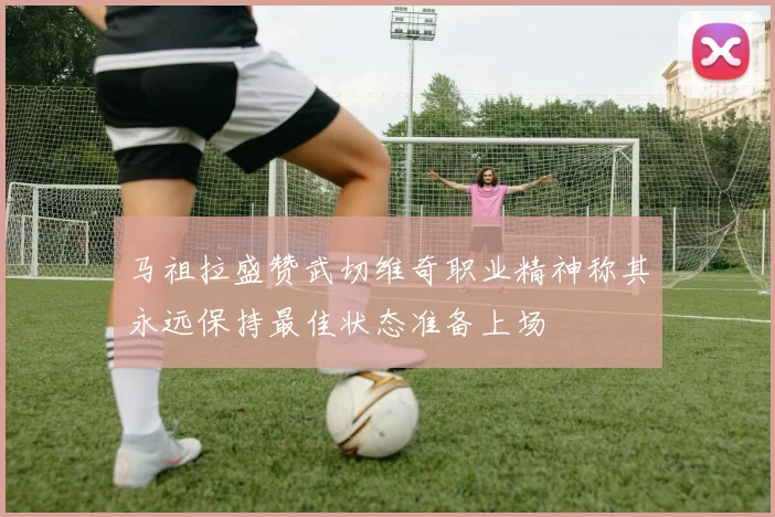 马祖拉盛赞武切维奇职业精神称其永远保持最佳状态准备上场