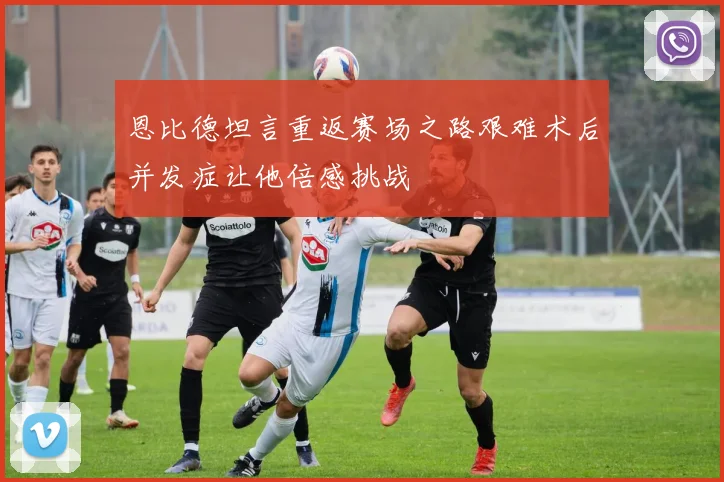 恩比德坦言重返赛场之路艰难术后并发症让他倍感挑战
