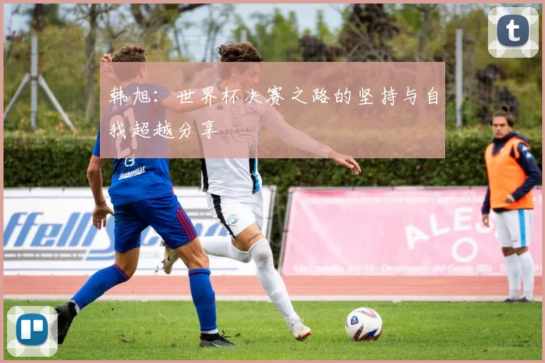 韩旭：世界杯决赛之路的坚持与自我超越分享