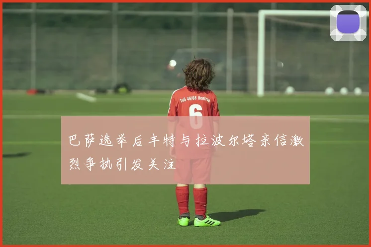 巴萨选举后丰特与拉波尔塔亲信激烈争执引发关注