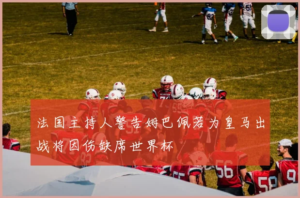 法国主持人警告姆巴佩若为皇马出战将因伤缺席世界杯