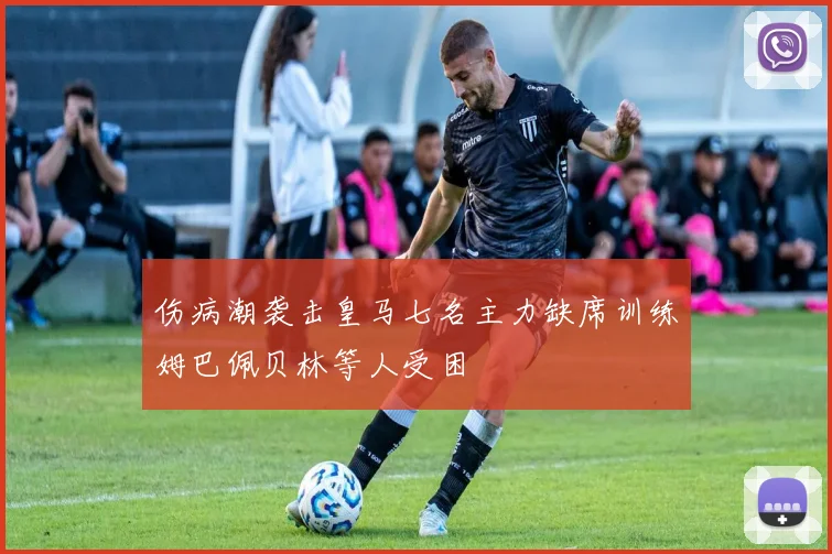 伤病潮袭击皇马七名主力缺席训练姆巴佩贝林等人受困