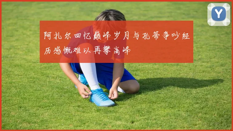 阿扎尔回忆巅峰岁月与孔蒂争吵经历感慨难以再攀高峰