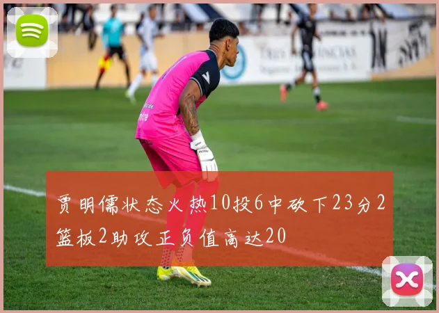 贾明儒状态火热10投6中砍下23分2篮板2助攻正负值高达20