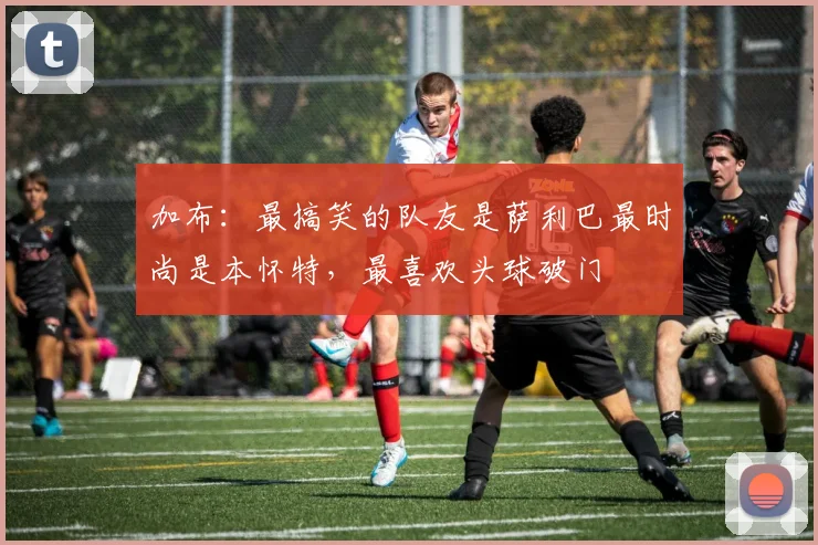 加布：最搞笑的队友是萨利巴最时尚是本怀特，最喜欢头球破门